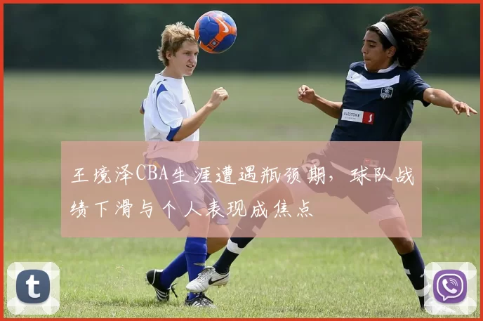 王境泽CBA生涯遭遇瓶颈期，球队战绩下滑与个人表现成焦点