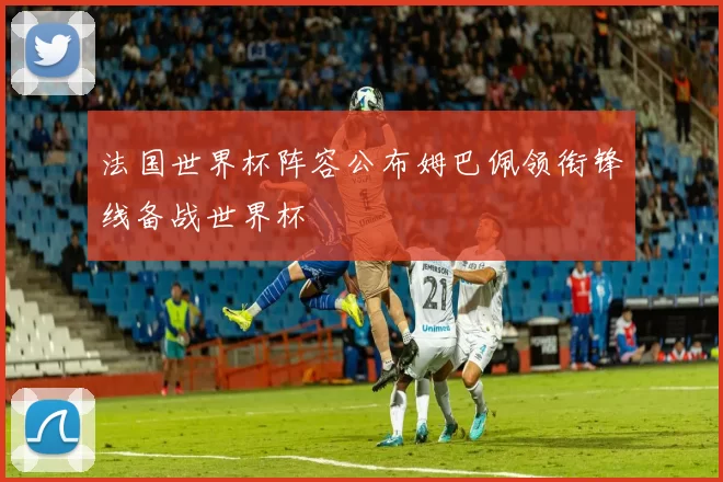 法国世界杯阵容公布姆巴佩领衔锋线备战世界杯
