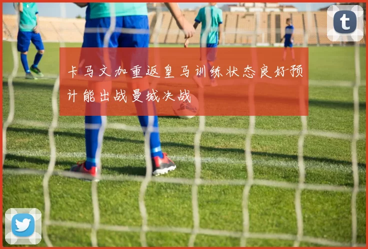 卡马文加重返皇马训练状态良好预计能出战曼城决战