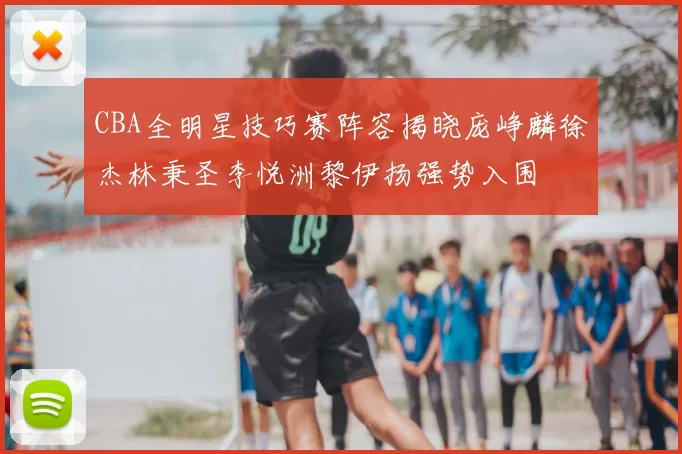 CBA全明星技巧赛阵容揭晓庞峥麟徐杰林秉圣李悦洲黎伊扬强势入围