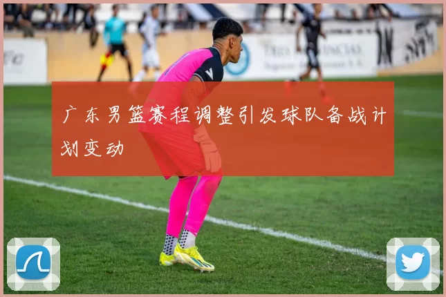 广东男篮赛程调整引发球队备战计划变动