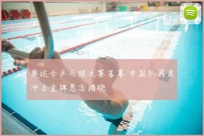奥运会乒乓球决赛落幕 中国队再度冲击金牌悬念揭晓