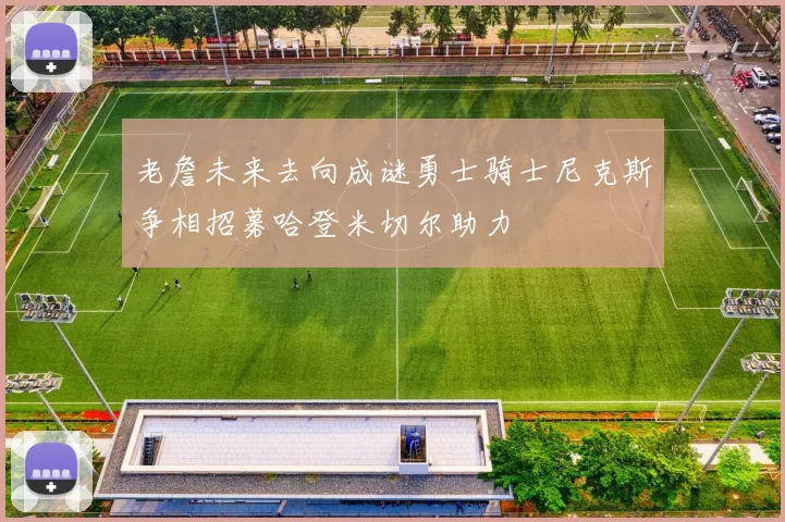 老詹未来去向成谜勇士骑士尼克斯争相招募哈登米切尔助力