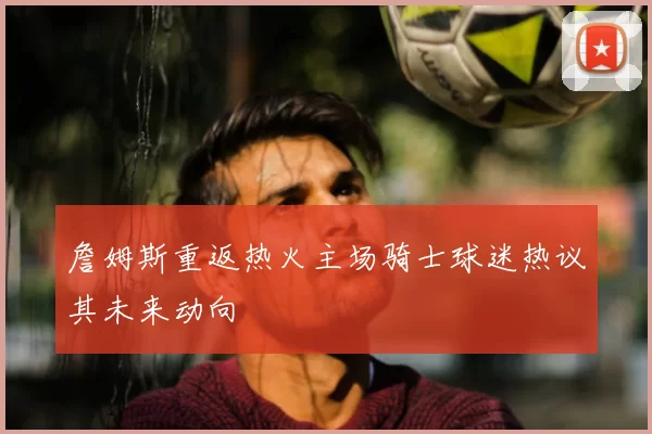 詹姆斯重返热火主场骑士球迷热议其未来动向