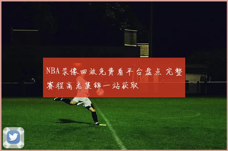 NBA录像回放免费看平台盘点 完整赛程高光集锦一站获取