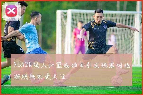 NBA2K隔人扣篮成功率引发玩家讨论游戏机制受关注