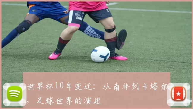 世界杯10年变迁:从南非到卡塔尔,足球世界的演进