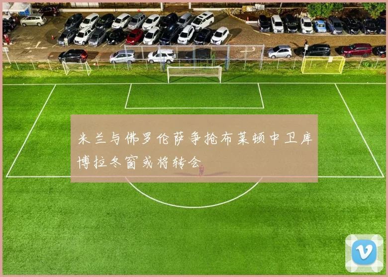 米兰与佛罗伦萨争抢布莱顿中卫库博拉冬窗或将转会