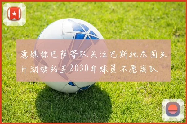 意媒称巴萨等队关注巴斯托尼国米计划续约至2030年球员不愿离队