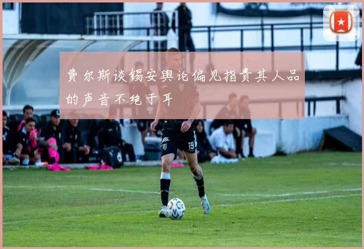 费尔斯谈锡安舆论偏见指责其人品的声音不绝于耳