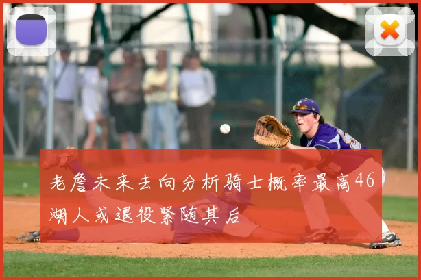 老詹未来去向分析骑士概率最高46湖人或退役紧随其后