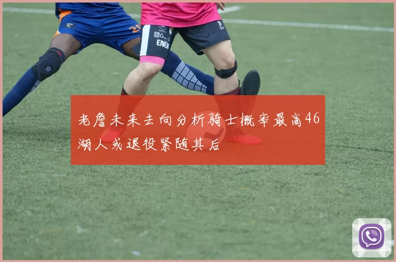老詹未来去向分析骑士概率最高46湖人或退役紧随其后