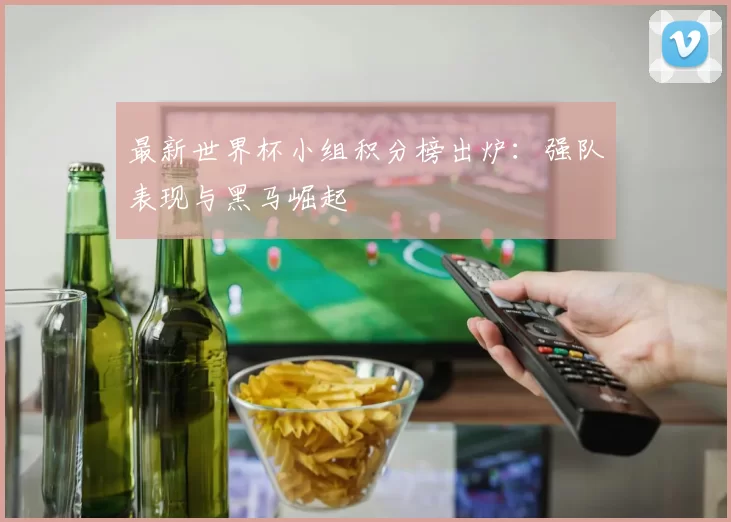最新世界杯小组积分榜出炉:强队表现与黑马崛起