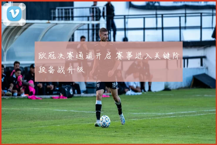 欧冠决赛通道开启 赛事进入关键阶段备战升级