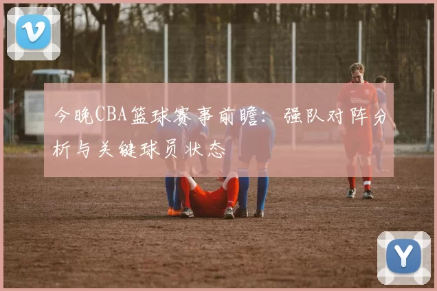 今晚CBA篮球赛事前瞻：强队对阵分析与关键球员状态