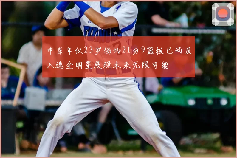 申京年仅23岁场均21分9篮板已两度入选全明星展现未来无限可能