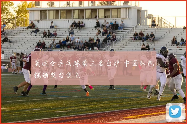 奥运会乒乓球前三名出炉 中国队包揽领奖台焦点