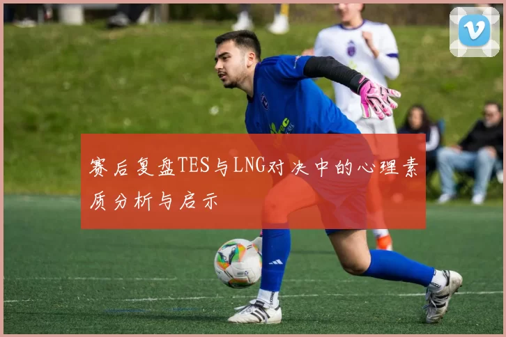 赛后复盘TES与LNG对决中的心理素质分析与启示