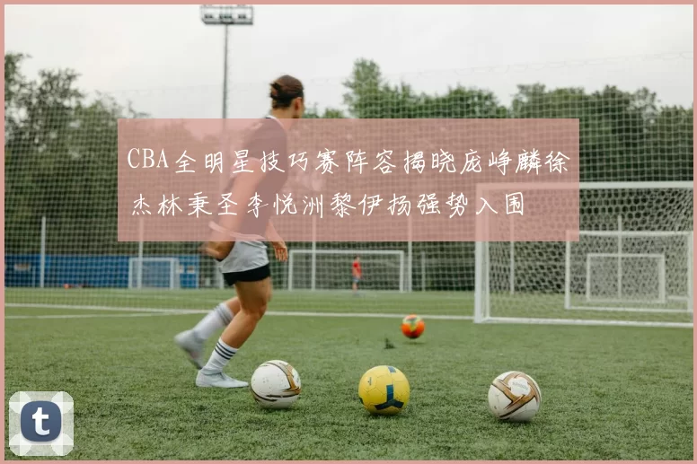 CBA全明星技巧赛阵容揭晓庞峥麟徐杰林秉圣李悦洲黎伊扬强势入围