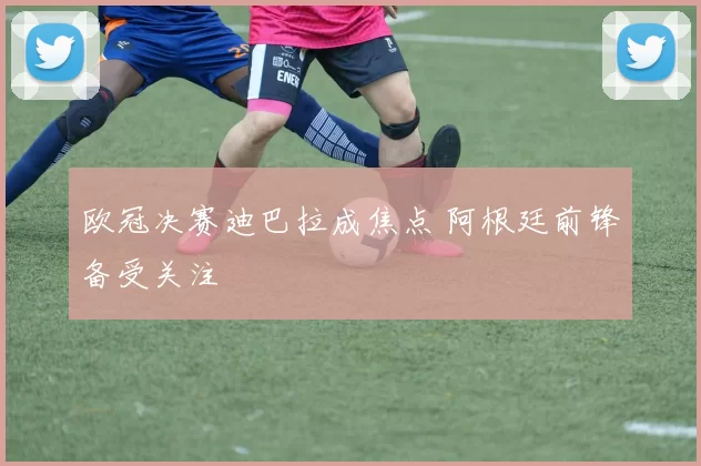 欧冠决赛迪巴拉成焦点 阿根廷前锋备受关注