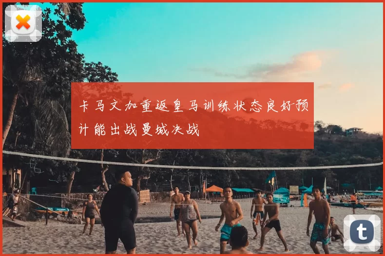 卡马文加重返皇马训练状态良好预计能出战曼城决战