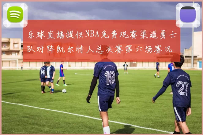 乐球直播提供NBA免费观赛渠道勇士队对阵凯尔特人总决赛第六场赛况分析