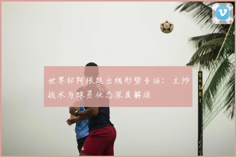 世界杯阿根廷出线形势专访：主帅战术与球员状态深度解读