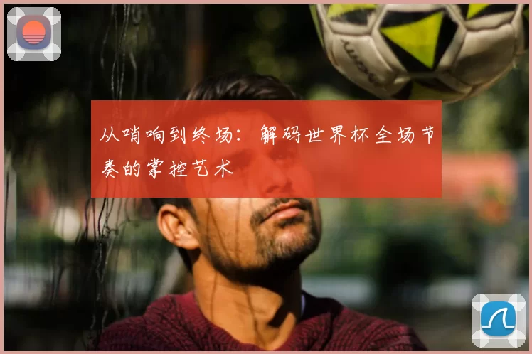 从哨响到终场：解码世界杯全场节奏的掌控艺术