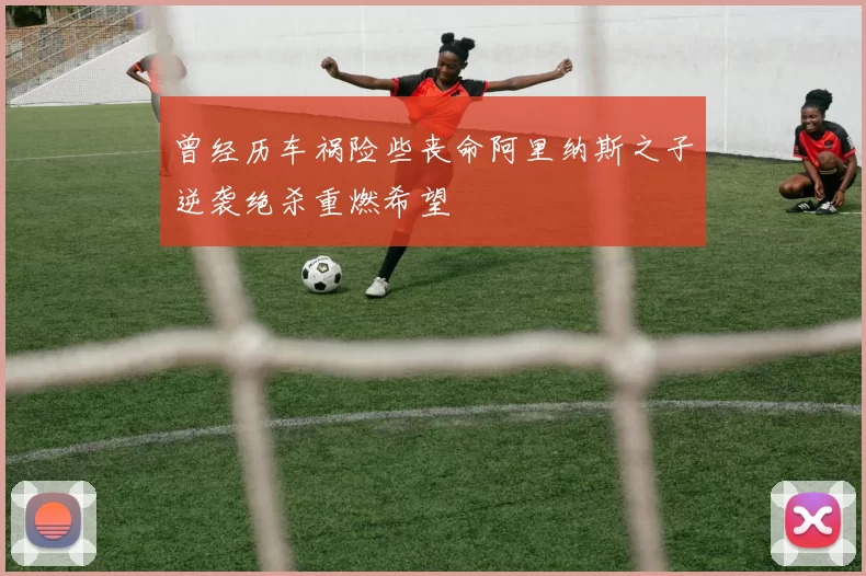 曾经历车祸险些丧命阿里纳斯之子逆袭绝杀重燃希望