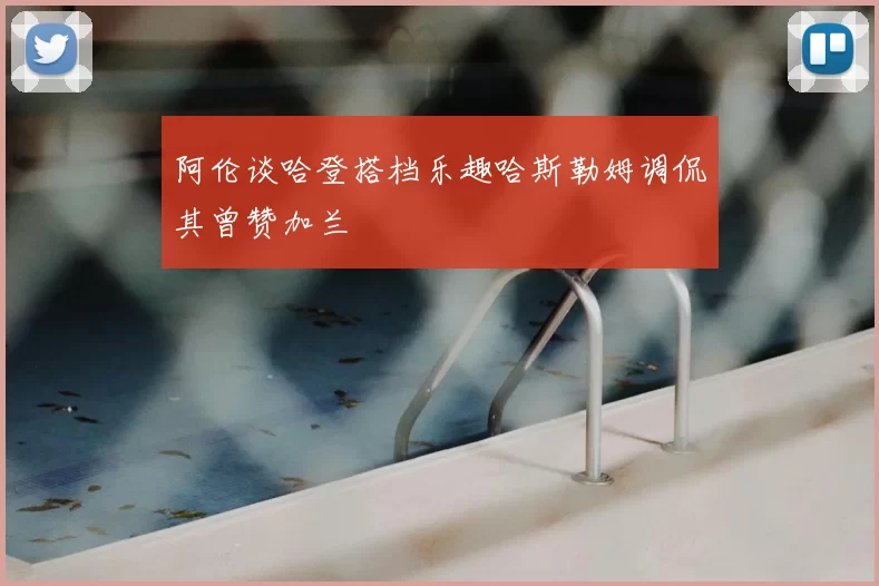 阿伦谈哈登搭档乐趣哈斯勒姆调侃其曾赞加兰
