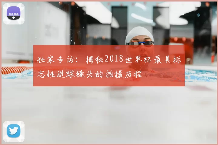 独家专访：揭秘2018世界杯最具标志性进球镜头的拍摄历程