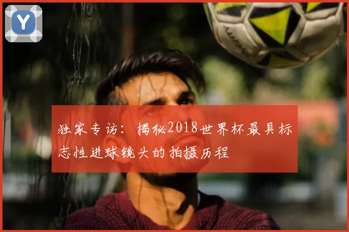 独家专访：揭秘2018世界杯最具标志性进球镜头的拍摄历程