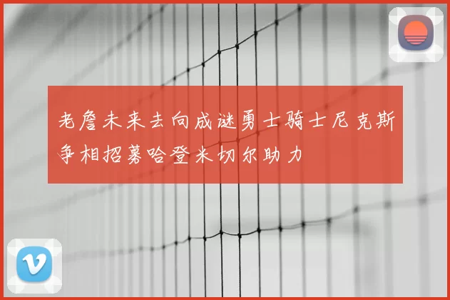 老詹未来去向成谜勇士骑士尼克斯争相招募哈登米切尔助力