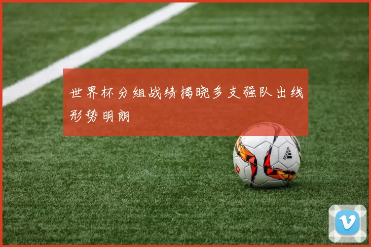 世界杯分组战绩揭晓多支强队出线形势明朗