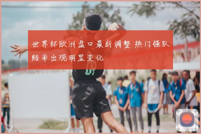 世界杯欧洲盘口最新调整 热门强队赔率出现明显变化