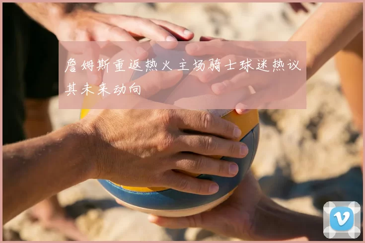 詹姆斯重返热火主场骑士球迷热议其未来动向