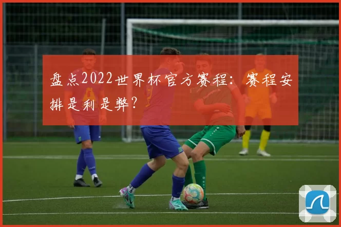 盘点2022世界杯官方赛程：赛程安排是利是弊？