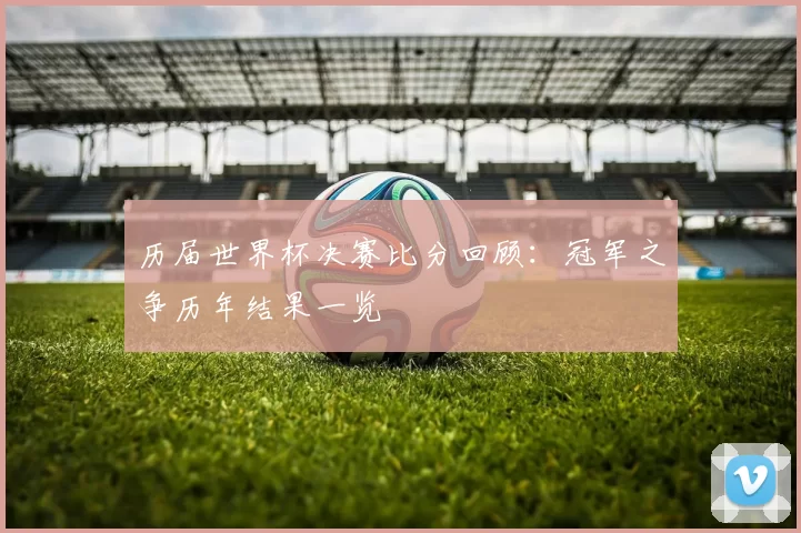 历届世界杯决赛比分回顾:冠军之争历年结果一览