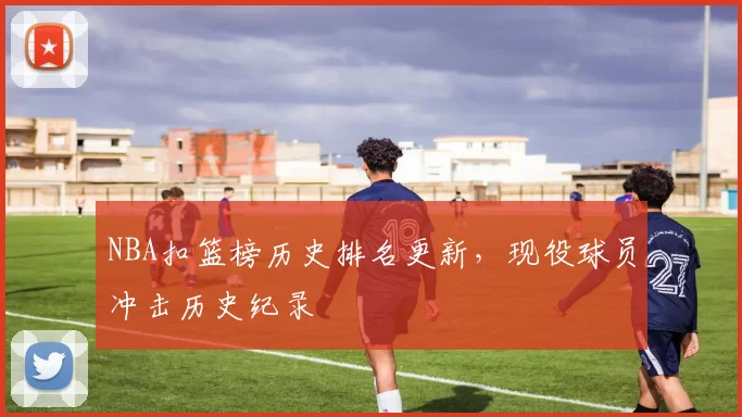 NBA扣篮榜历史排名更新，现役球员冲击历史纪录