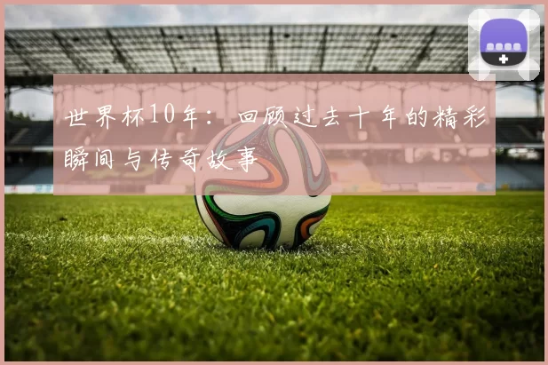 世界杯10年：回顾过去十年的精彩瞬间与传奇故事