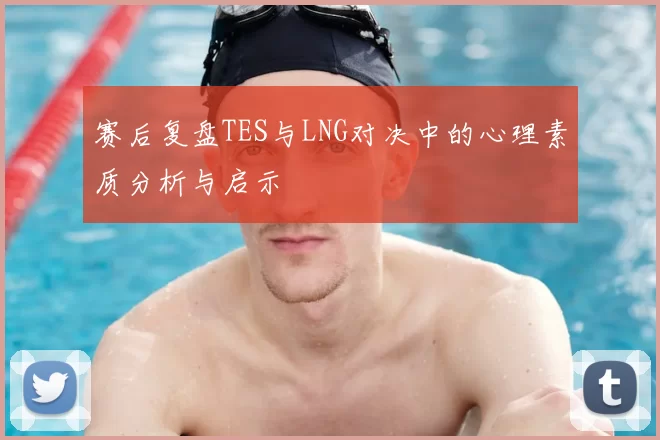 赛后复盘TES与LNG对决中的心理素质分析与启示