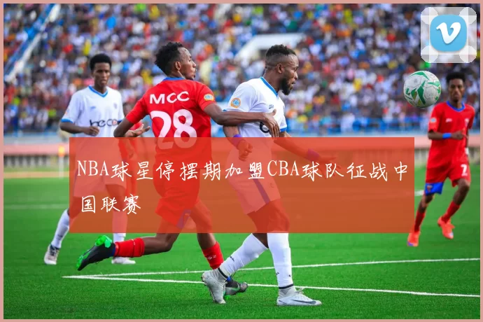 NBA球星停摆期加盟CBA球队征战中国联赛