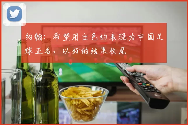约翰：希望用出色的表现为中国足球正名，以好的结果收尾