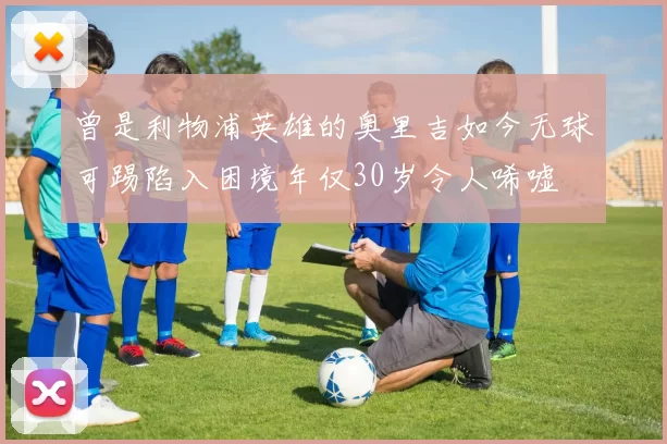 曾是利物浦英雄的奥里吉如今无球可踢陷入困境年仅30岁令人唏嘘