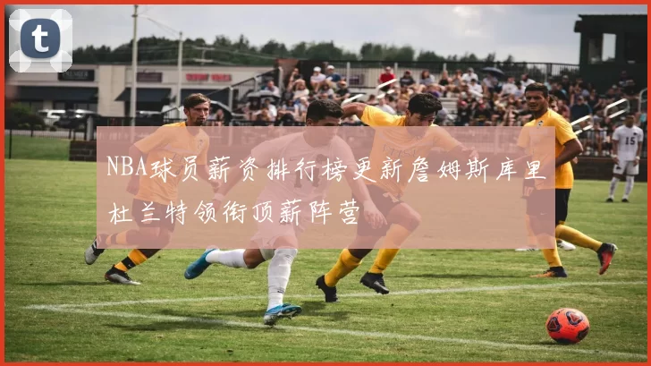 NBA球员薪资排行榜更新詹姆斯库里杜兰特领衔顶薪阵营