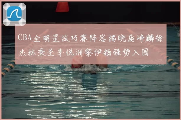 CBA全明星技巧赛阵容揭晓庞峥麟徐杰林秉圣李悦洲黎伊扬强势入围