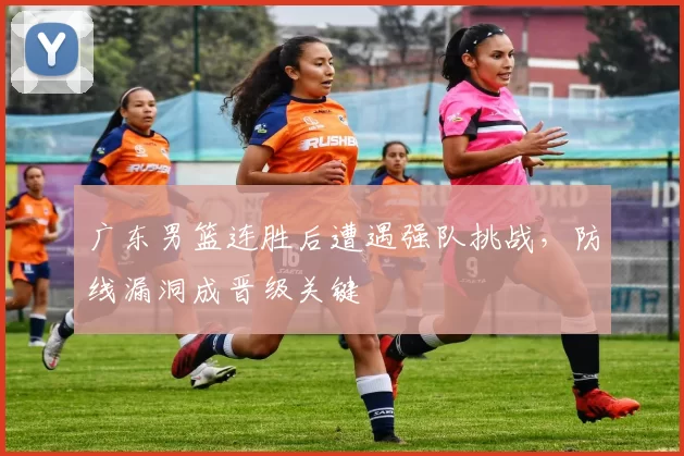 广东男篮连胜后遭遇强队挑战，防线漏洞成晋级关键
