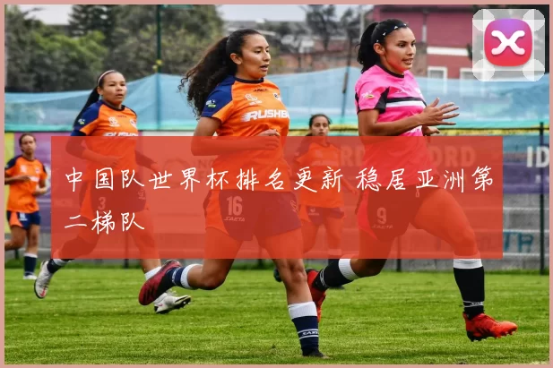 中国队世界杯排名更新 稳居亚洲第二梯队