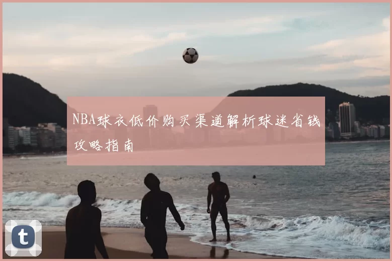 NBA球衣低价购买渠道解析球迷省钱攻略指南
