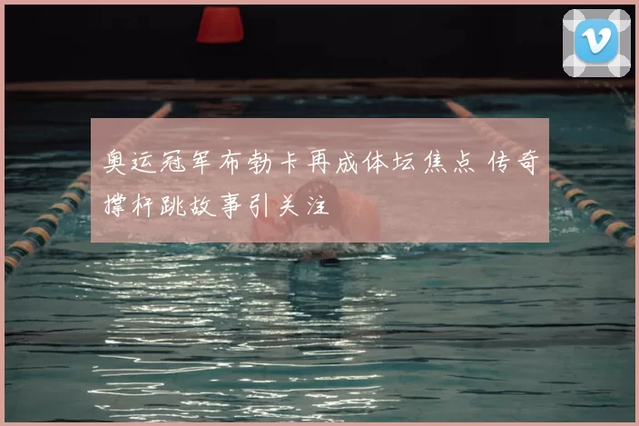 奥运冠军布勃卡再成体坛焦点 传奇撑杆跳故事引关注